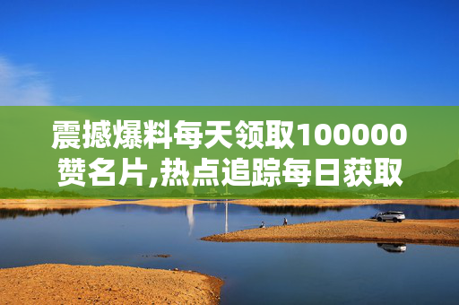 震撼爆料每天领取100000赞名片,热点追踪每日获取十万赞的名片秘籍大揭秘！